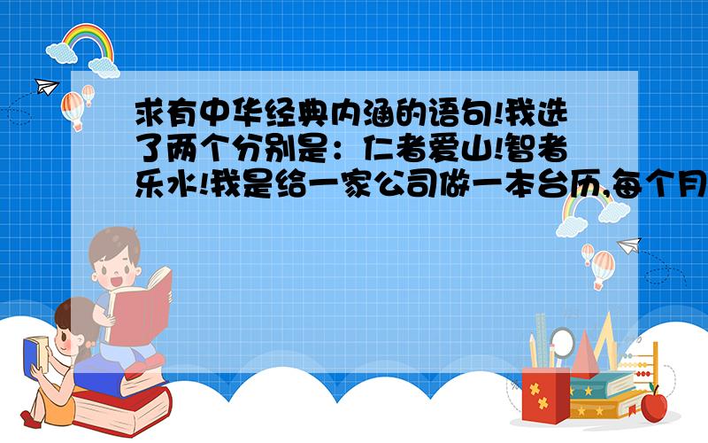 求有中华经典内涵的语句!我选了两个分别是：仁者爱山!智者乐水!我是给一家公司做一本台历,每个月份想放上一个很有意义的词,然后再加点文字说明.山水都好配图,所以选择的词也需要好配