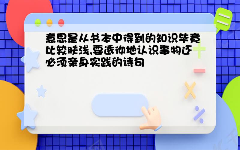 意思是从书本中得到的知识毕竟比较肤浅,要透彻地认识事物还必须亲身实践的诗句