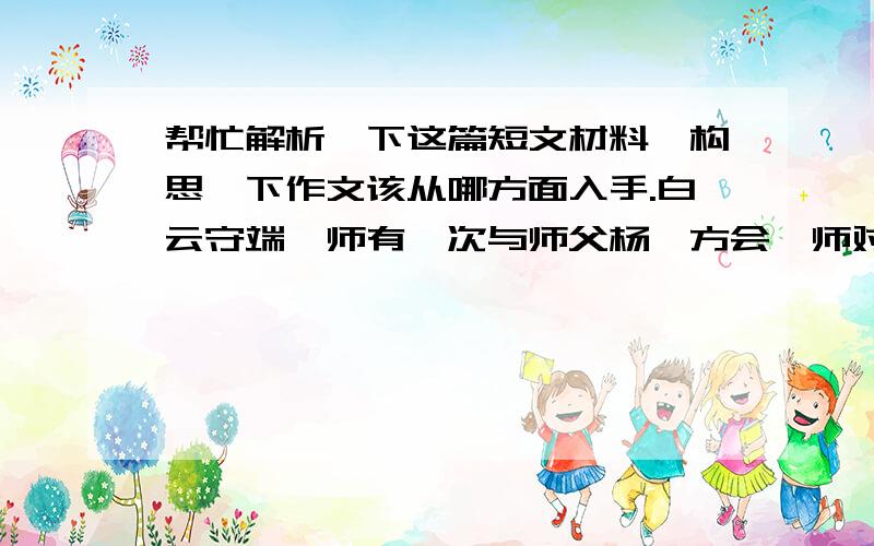 帮忙解析一下这篇短文材料,构思一下作文该从哪方面入手.白云守端禅师有一次与师父杨岐方会禅师对坐.杨岐问说：“听说你从前的师父茶陵郁和尚大悟时说了一首偈,你还记得吗?” “记得