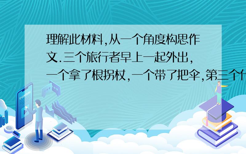 理解此材料,从一个角度构思作文.三个旅行者早上一起外出,一个拿了根拐杖,一个带了把伞,第三个什么也没带.晚上回家时,那伞的浑身是水,那拐杖的浑身是伤,而什么也没带的却安然无恙.于是