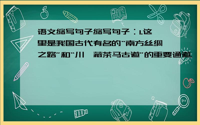 语文缩写句子缩写句子：1.这里是我国古代有名的“南方丝绸之路”和“川滇藏茶马古道”的重要通道.——————————————————————————————————2.丽江有