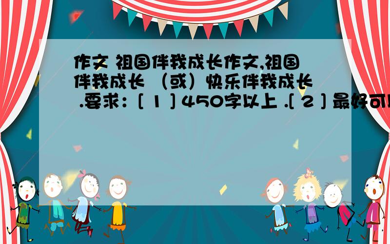 作文 祖国伴我成长作文,祖国伴我成长 （或）快乐伴我成长 .要求：[ 1 ] 450字以上 .[ 2 ] 最好可以叙述一件事情 .