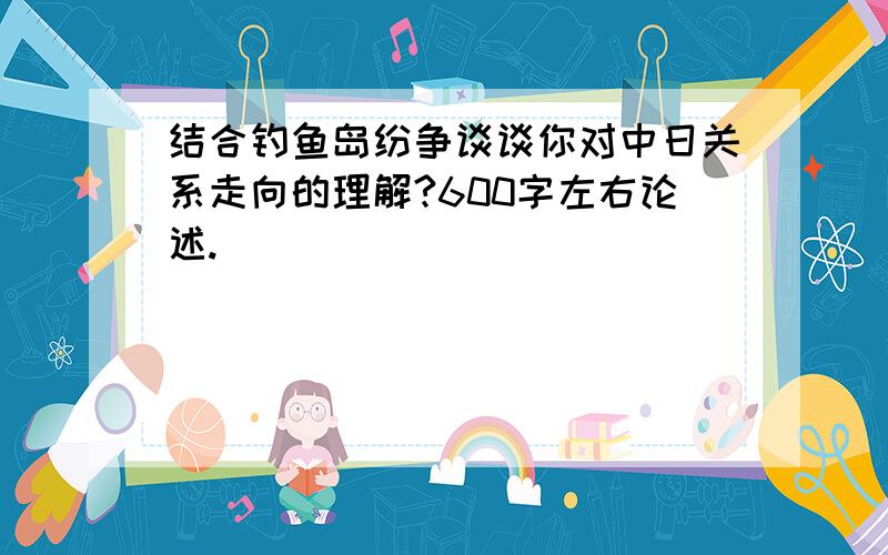 结合钓鱼岛纷争谈谈你对中日关系走向的理解?600字左右论述.