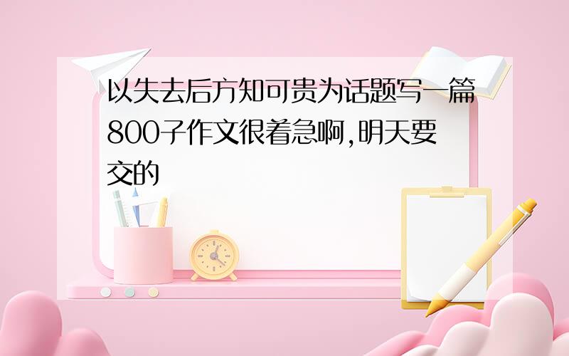 以失去后方知可贵为话题写一篇800子作文很着急啊,明天要交的