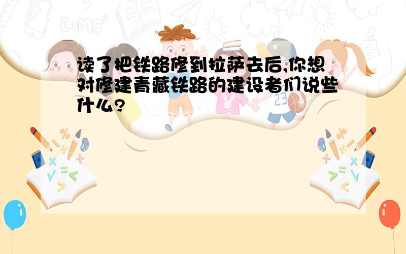 读了把铁路修到拉萨去后,你想对修建青藏铁路的建设者们说些什么?