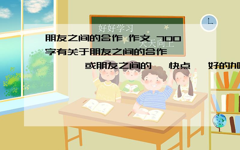 朋友之间的合作 作文 700字有关于朋友之间的合作          或朋友之间的   快点   好的加分