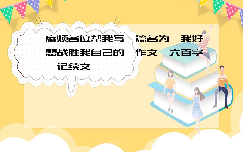 麻烦各位帮我写一篇名为《我好想战胜我自己的》作文,六百字,记续文