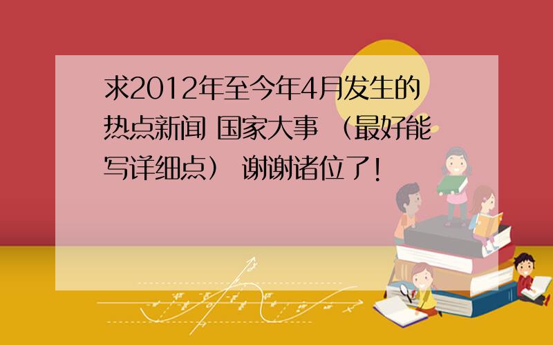 求2012年至今年4月发生的热点新闻 国家大事 （最好能写详细点） 谢谢诸位了!