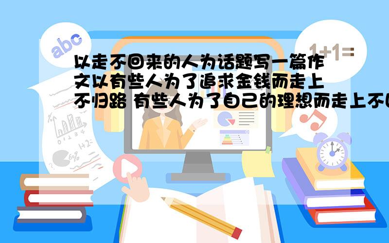 以走不回来的人为话题写一篇作文以有些人为了追求金钱而走上不归路 有些人为了自己的理想而走上不回头的路