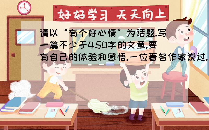 请以“有个好心情”为话题,写一篇不少于450字的文章,要有自己的体验和感悟.一位著名作家说过,人可能没有爱情,没有自由,没有健康,没有金钱,但我们必须有心情.如果你渴望健康和美丽,如果