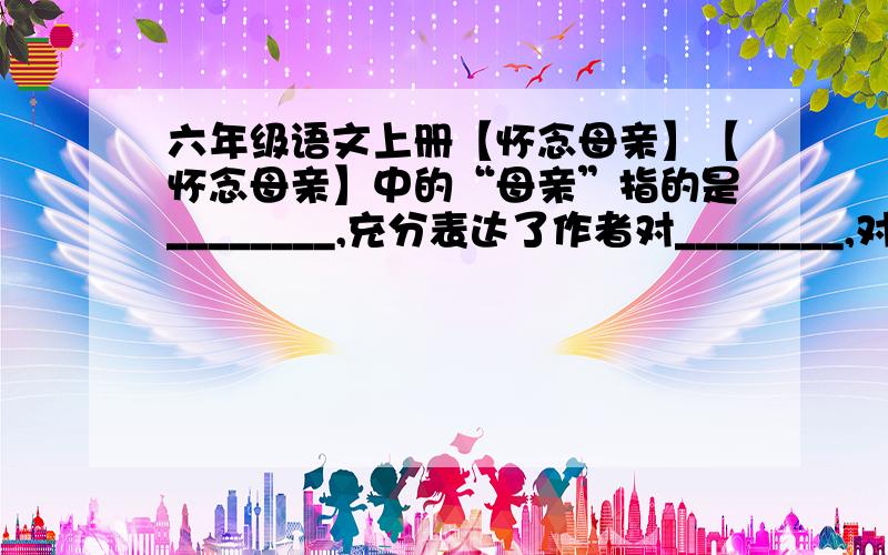 六年级语文上册【怀念母亲】【怀念母亲】中的“母亲”指的是________,充分表达了作者对________,对_________.明天就要交