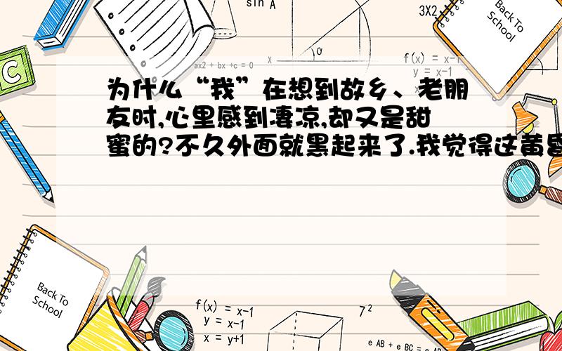 为什么“我”在想到故乡、老朋友时,心里感到凄凉,却又是甜蜜的?不久外面就黑起来了.我觉得这黄昏的时候最有意思.我不开灯,又沉默地站在窗前,看暗夜渐渐织上天空,织上对面的的屋顶.一