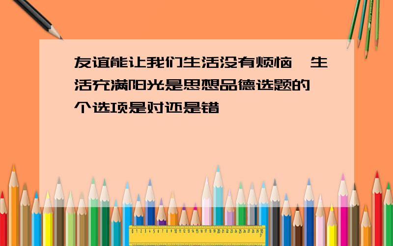 友谊能让我们生活没有烦恼,生活充满阳光是思想品德选题的一个选项是对还是错