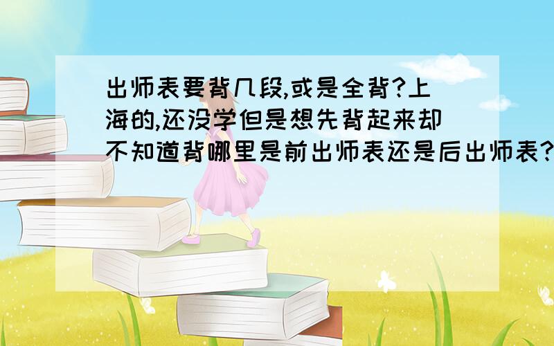 出师表要背几段,或是全背?上海的,还没学但是想先背起来却不知道背哪里是前出师表还是后出师表?沪教版的顺便在问下,少年中国说要背哪里,麻烦各位大人把要背的部分发上来