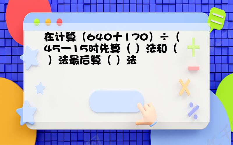 在计算（640十170）÷（45一15时先算（ ）法和（ ）法最后算（ ）法