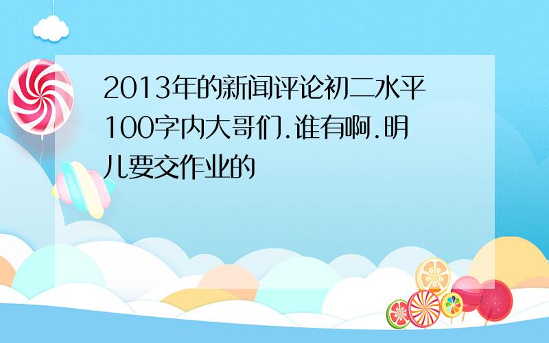 2013年的新闻评论初二水平100字内大哥们.谁有啊.明儿要交作业的