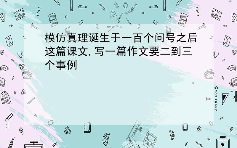 模仿真理诞生于一百个问号之后这篇课文,写一篇作文要二到三个事例