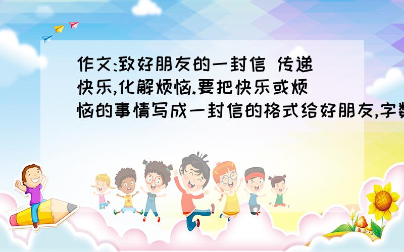 作文:致好朋友的一封信 传递快乐,化解烦恼.要把快乐或烦恼的事情写成一封信的格式给好朋友,字数500字.知道的人帮个忙