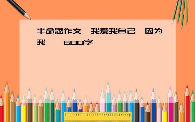 半命题作文,我爱我自己,因为我、、600字