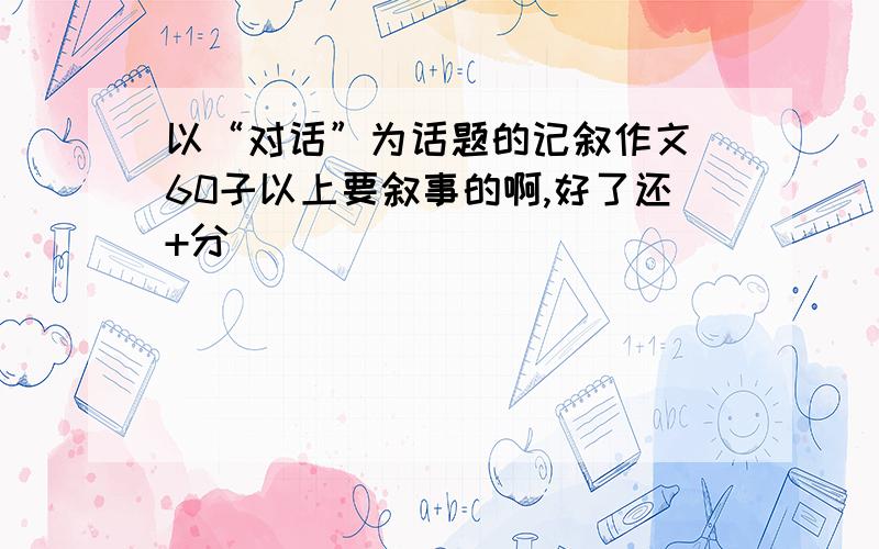 以“对话”为话题的记叙作文 60子以上要叙事的啊,好了还+分