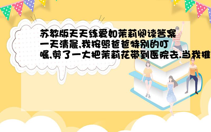 苏教版天天练爱如茉莉阅读答案一天清晨,我按照爸爸特别的叮嘱,剪了一大把茉莉花带到医院去.当我推开病房的门,不禁被跳入眼帘的情景惊住了：妈妈睡在床上,嘴角挂着恬静的微笑；爸爸