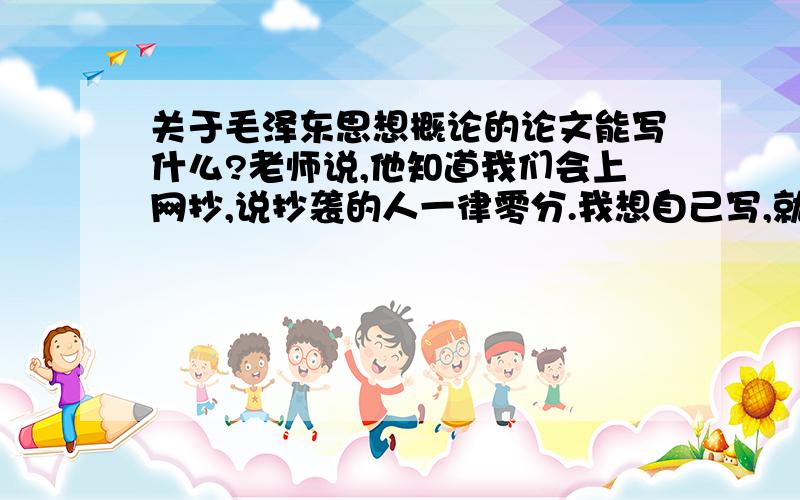 关于毛泽东思想概论的论文能写什么?老师说,他知道我们会上网抄,说抄袭的人一律零分.我想自己写,就是没有素材.亲爱的朋友们,给我提供一些观点和素材吧,小女子谢过了!