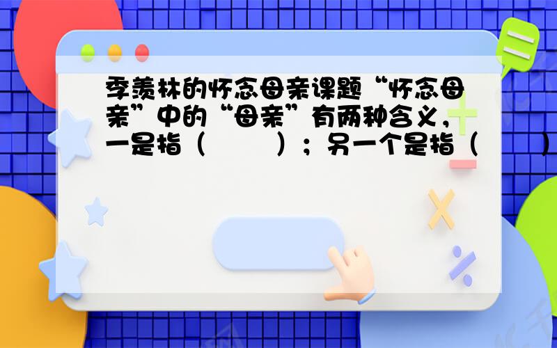 季羡林的怀念母亲课题“怀念母亲”中的“母亲”有两种含义，一是指（        ）；另一个是指（       ）。把“祖国”比作“母亲”是因为（         ），你从中体会到作者对祖国的（       ）