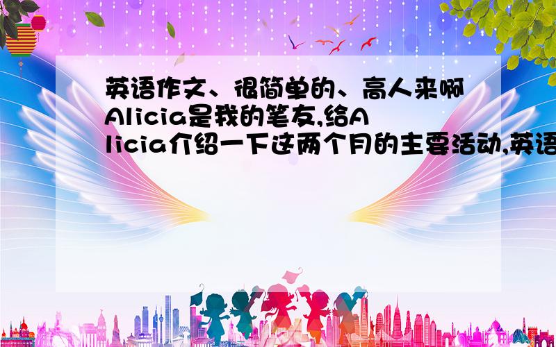 英语作文、很简单的、高人来啊Alicia是我的笔友,给Alicia介绍一下这两个月的主要活动,英语的、不需要写很多,写全就行March26号、27号是school trip  29号是speech con testApril2号是basketball game5号是Sal