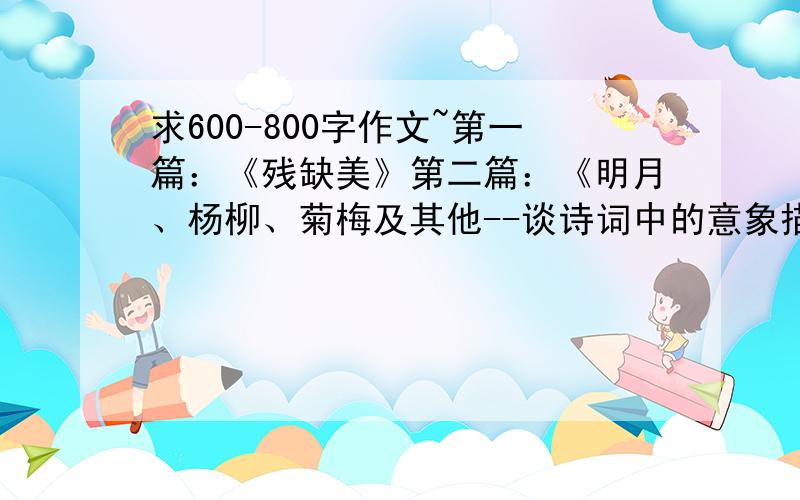 求600-800字作文~第一篇：《残缺美》第二篇：《明月、杨柳、菊梅及其他--谈诗词中的意象描写》第三篇：《仰望苏轼》要求包含：1.苏轼生平.2.苏是多方面成就.3.苏词的思想感情和艺术特色.