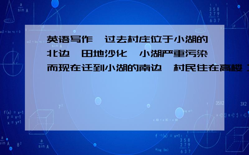 英语写作,过去村庄位于小湖的北边,田地沙化,小湖严重污染而现在迁到小湖的南边,村民住在高楼；原址变成苗圃沙地也成了果园,湖水变得清澈,村民长在那里划船和垂钓帮我弄成英文就好了!