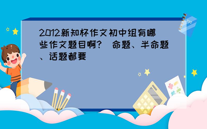 2012新知杯作文初中组有哪些作文题目啊?（命题、半命题、话题都要）