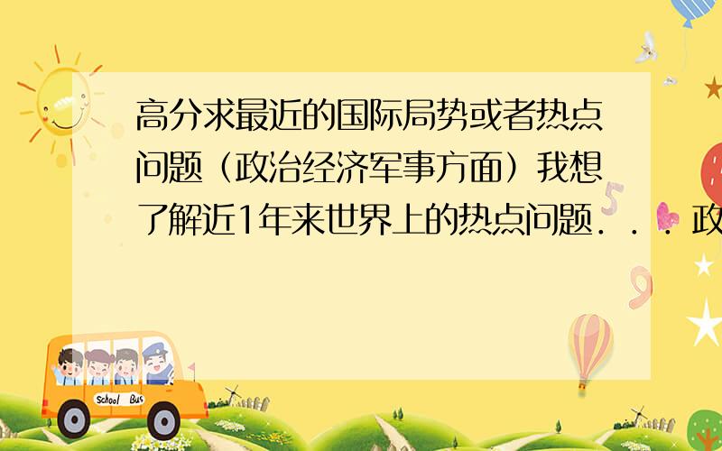 高分求最近的国际局势或者热点问题（政治经济军事方面）我想了解近1年来世界上的热点问题．．．政治经济军事等方面．我是高中生．．．要参加一个这个方面的峰会．．．最近1,2年一直