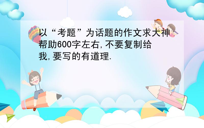 以“考题”为话题的作文求大神帮助600字左右,不要复制给我,要写的有道理.