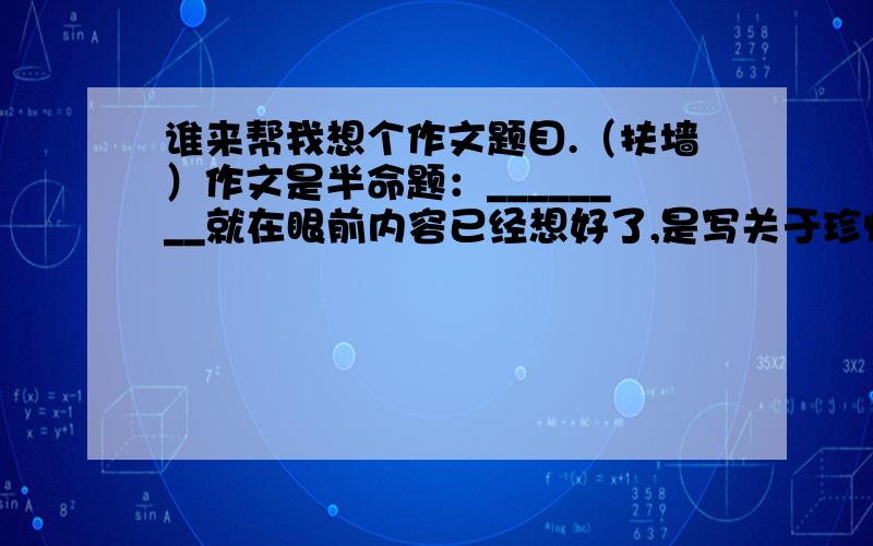 谁来帮我想个作文题目.（扶墙）作文是半命题：________就在眼前内容已经想好了,是写关于珍惜的（珍惜友谊,家庭,朋友）题记是：木棉的话语--------“珍惜身边的人,珍惜眼前的幸福”但是题