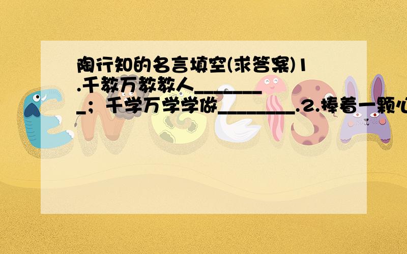 陶行知的名言填空(求答案)1.千教万教教人________；千学万学学做________.2.捧着一颗心来,__________________.3.教育是______________.