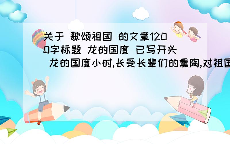 关于 歌颂祖国 的文章1200字标题 龙的国度 已写开头 龙的国度小时,长受长辈们的熏陶,对祖国有着一种强烈的热爱之情.可在中国近代史中,留给我们后人的大都是悲痛,但我想我们的祖国总有