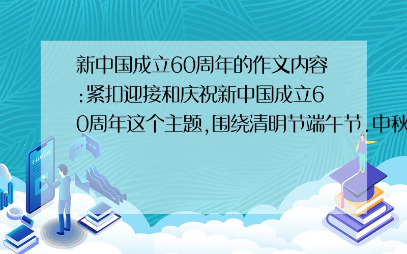 新中国成立60周年的作文内容:紧扣迎接和庆祝新中国成立60周年这个主题,围绕清明节端午节.中秋节.春节等传统节日,深入挖掘传统节日的文化内涵,各地的文化特色,和历史底蕴,弘扬中华优秀