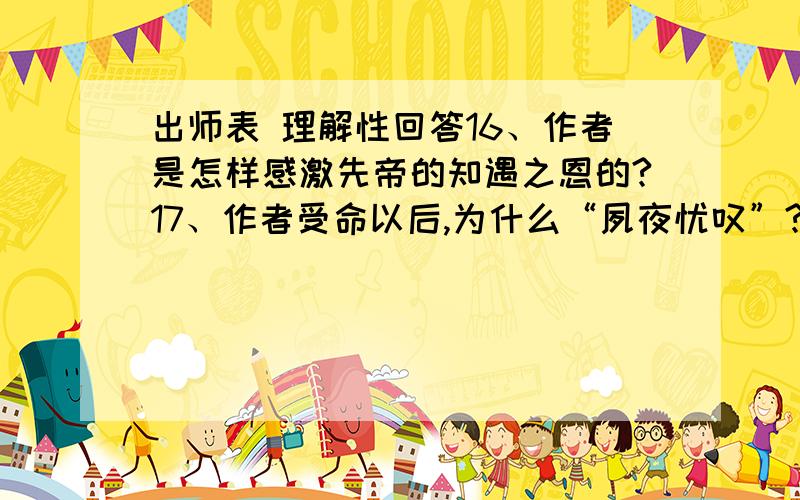 出师表 理解性回答16、作者是怎样感激先帝的知遇之恩的?17、作者受命以后,为什么“夙夜忧叹”?18、“先帝知臣谨慎,故临崩寄臣以大事也”,“大事”在本段中具体指什么?用原文中的4个四