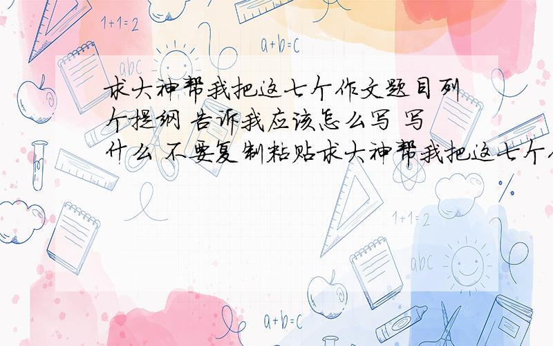 求大神帮我把这七个作文题目列个提纲 告诉我应该怎么写 写什么 不要复制粘贴求大神帮我把这七个作文题目列个提纲  告诉我应该怎么写   写什么    要原创   不要复制粘贴    如果好额外加