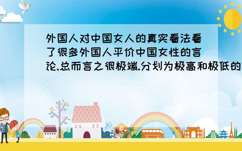 外国人对中国女人的真实看法看了很多外国人平价中国女性的言论.总而言之很极端.分划为极高和极低的两种.有说是特别理想的女性,勤劳爱家温柔体贴的.也有说是很龌龊很低贱很廉价很拜