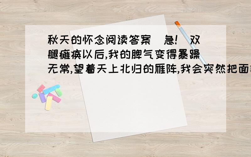 秋天的怀念阅读答案（急!）双腿瘫痪以后,我的脾气变得暴躁无常,望着天上北归的雁阵,我会突然把面前的攻璃砸碎；听着录音机里甜美的歌声,我会猛地把手边的东西摔向四周的墙壁.母亲这