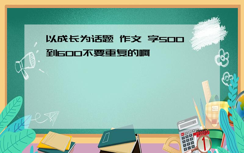 以成长为话题 作文 字500到600不要重复的啊