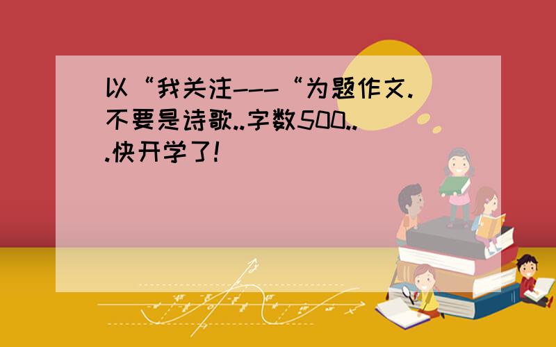 以“我关注---“为题作文.不要是诗歌..字数500...快开学了!