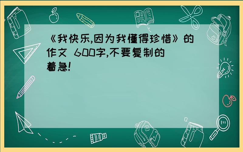 《我快乐,因为我懂得珍惜》的作文 600字,不要复制的 着急!