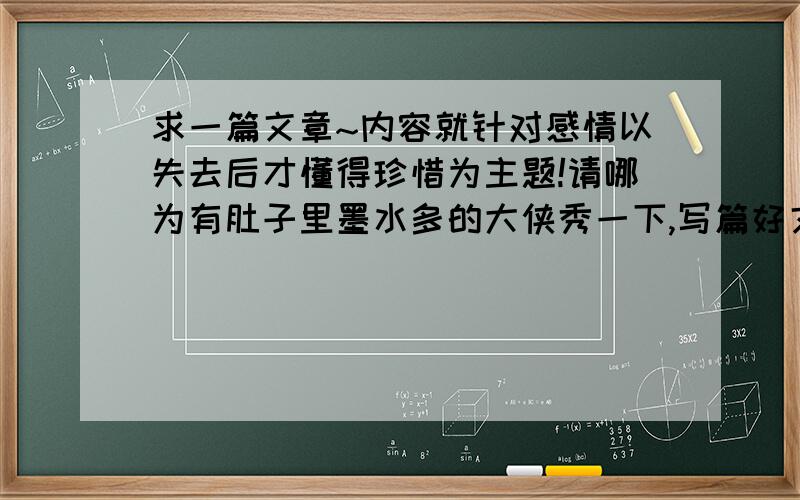 求一篇文章~内容就针对感情以失去后才懂得珍惜为主题!请哪为有肚子里墨水多的大侠秀一下,写篇好文章,深情款款~再加上赚人两吧泪水那要再好不过~说一下失去后想再拥有的心理,那种懊悔