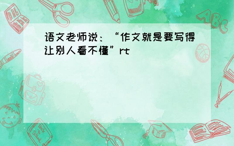 语文老师说：“作文就是要写得让别人看不懂”rt