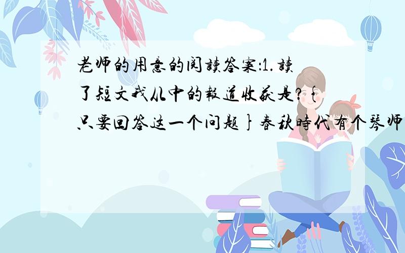 老师的用意的阅读答案：1.读了短文我从中的报道收获是?{只要回答这一个问题}春秋时代有个琴师叫俞伯牙,拜成连先生为师.他苦学了三年,创做了一部乐曲,名叫《高山流水》.他非常高兴地把