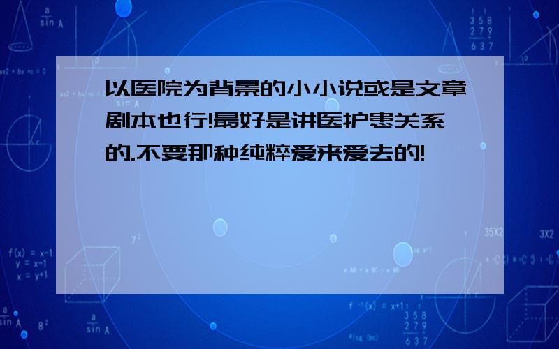 以医院为背景的小小说或是文章剧本也行!最好是讲医护患关系的.不要那种纯粹爱来爱去的!