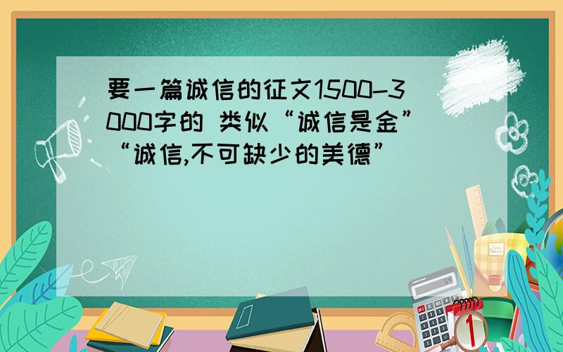 要一篇诚信的征文1500-3000字的 类似“诚信是金”“诚信,不可缺少的美德”