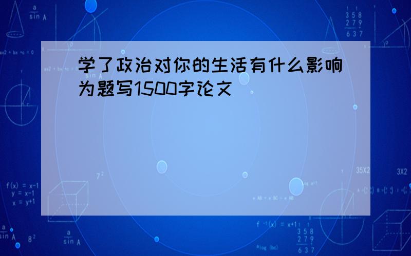 学了政治对你的生活有什么影响为题写1500字论文